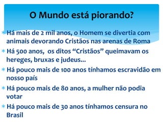 * Há	
  mais	
  de	
  2	
  mil	
  anos,	
  o	
  Homem	
  se	
  divertia	
  com	
  
animais	
  devorando	
  Cristãos	
  nas	
  arenas	
  de	
  Roma	
  
* Há	
  500	
  anos,	
  	
  os	
  ditos	
  “Cristãos”	
  queimavam	
  os	
  
hereges,	
  bruxas	
  e	
  judeus...	
  
* Há	
  pouco	
  mais	
  de	
  100	
  anos	
  tínhamos	
  escravidão	
  em	
  
nosso	
  país	
  
* Há	
  pouco	
  mais	
  de	
  80	
  anos,	
  a	
  mulher	
  não	
  podia	
  
votar	
  
* Há	
  pouco	
  mais	
  de	
  30	
  anos	
  tínhamos	
  censura	
  no	
  
Brasil	
  	
  
O	
  Mundo	
  está	
  piorando?	
  
 