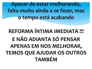 REFORMA	
  ÍNTIMA	
  IMEDIATA	
  !!!	
  
E	
  NÃO	
  ADIANTA	
  SÓ	
  PENSAR	
  
APENAS	
  EM	
  NOS	
  MELHORAR,	
  
TEMOS	
  QUE	
  AJUDAR	
  OS	
  OUTROS	
  
TAMBÉM	
  
Apesar	
  de	
  estar	
  melhorando,	
  
falta	
  muito	
  ainda	
  a	
  se	
  fazer,	
  mas	
  
o	
  tempo	
  está	
  acabando	
  
 