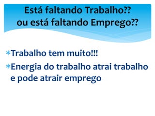 * Trabalho	
  tem	
  muito!!!	
  
* Energia	
  do	
  trabalho	
  atrai	
  trabalho	
  
e	
  pode	
  atrair	
  emprego	
  
Está	
  faltando	
  Trabalho??	
  
ou	
  está	
  faltando	
  Emprego??	
  
 