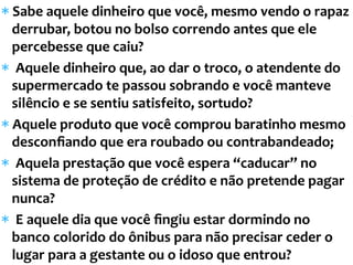 * Sabe	
  aquele	
  dinheiro	
  que	
  você,	
  mesmo	
  vendo	
  o	
  rapaz	
  
derrubar,	
  botou	
  no	
  bolso	
  correndo	
  antes	
  que	
  ele	
  
percebesse	
  que	
  caiu?	
  
* 	
  Aquele	
  dinheiro	
  que,	
  ao	
  dar	
  o	
  troco,	
  o	
  atendente	
  do	
  
supermercado	
  te	
  passou	
  sobrando	
  e	
  você	
  manteve	
  
silêncio	
  e	
  se	
  sentiu	
  satisfeito,	
  sortudo?	
  	
  
* Aquele	
  produto	
  que	
  você	
  comprou	
  baratinho	
  mesmo	
  
desconﬁando	
  que	
  era	
  roubado	
  ou	
  contrabandeado;	
  
* 	
  Aquela	
  prestação	
  que	
  você	
  espera	
  “caducar”	
  no	
  
sistema	
  de	
  proteção	
  de	
  crédito	
  e	
  não	
  pretende	
  pagar	
  
nunca?	
  
* 	
  E	
  aquele	
  dia	
  que	
  você	
  ﬁngiu	
  estar	
  dormindo	
  no	
  
banco	
  colorido	
  do	
  ônibus	
  para	
  não	
  precisar	
  ceder	
  o	
  
lugar	
  para	
  a	
  gestante	
  ou	
  o	
  idoso	
  que	
  entrou?	
  
 