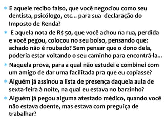 *  E	
  aquele	
  recibo	
  falso,	
  que	
  você	
  negociou	
  como	
  seu	
  
dentista,	
  psicólogo,	
  etc...	
  para	
  sua	
  	
  declaração	
  do	
  
Imposto	
  de	
  Renda?	
  	
  
*  	
  E	
  aquela	
  nota	
  de	
  R$	
  50,	
  que	
  você	
  achou	
  na	
  rua,	
  perdida	
  
e	
  você	
  pegou,	
  colocou	
  no	
  seu	
  bolso,	
  pensando	
  que:	
  
achado	
  não	
  é	
  roubado?	
  Sem	
  pensar	
  que	
  o	
  dono	
  dela,	
  
poderia	
  estar	
  voltando	
  o	
  seu	
  caminho	
  para	
  encontrá-­‐la...	
  	
  
*  Naquela	
  prova,	
  para	
  a	
  qual	
  não	
  estudei	
  e	
  combinei	
  com	
  
um	
  amigo	
  de	
  dar	
  uma	
  facilitada	
  pra	
  que	
  eu	
  copiasse?	
  
*  Alguém	
  já	
  assinou	
  a	
  lista	
  de	
  presença	
  daquela	
  aula	
  de	
  
sexta-­‐feira	
  à	
  noite,	
  na	
  qual	
  eu	
  estava	
  no	
  barzinho?	
  
*  Alguém	
  já	
  pegou	
  alguma	
  atestado	
  médico,	
  quando	
  você	
  
não	
  estava	
  doente,	
  mas	
  estava	
  com	
  preguiça	
  de	
  
trabalhar?	
  	
  
 