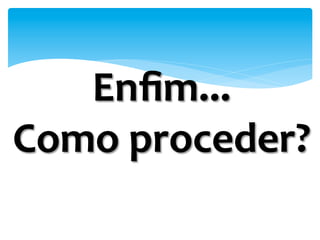 Enﬁm...	
  
Como	
  proceder?	
  
	
  
 