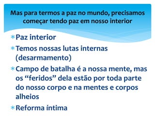 Mas	
  para	
  termos	
  a	
  paz	
  no	
  mundo,	
  precisamos	
  
começar	
  tendo	
  paz	
  em	
  nosso	
  interior	
  
* Paz	
  interior	
  	
  
* Temos	
  nossas	
  lutas	
  internas	
  
(desarmamento)	
  
* Campo	
  de	
  batalha	
  é	
  a	
  nossa	
  mente,	
  mas	
  
os	
  “feridos”	
  dela	
  estão	
  por	
  toda	
  parte	
  
do	
  nosso	
  corpo	
  e	
  na	
  mentes	
  e	
  corpos	
  
alheios	
  
* Reforma	
  íntima	
  
 