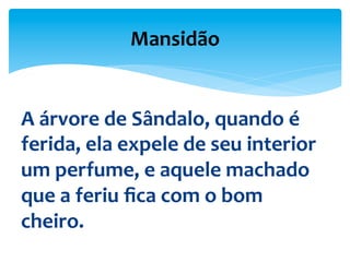 A	
  árvore	
  de	
  Sândalo,	
  quando	
  é	
  
ferida,	
  ela	
  expele	
  de	
  seu	
  interior	
  
um	
  perfume,	
  e	
  aquele	
  machado	
  
que	
  a	
  feriu	
  ﬁca	
  com	
  o	
  bom	
  
cheiro.	
  	
  
Mansidão	
  
 