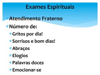 Exames	
  Espirituais	
  
* Atendimento	
  Fraterno	
  
* Número	
  de:	
  
* Gritos	
  por	
  dia!	
  
* Sorrisos	
  e	
  bom	
  dias!	
  
* Abraços	
  
* Elogios	
  
* Palavras	
  doces	
  
* Emocionar-­‐se	
  
 