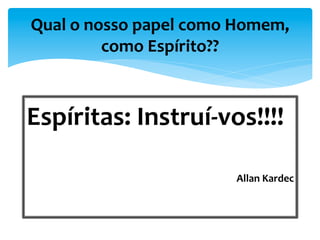 Espíritas:	
  Instruí-­‐vos!!!!	
  
	
  
Allan	
  Kardec	
  
Qual	
  o	
  nosso	
  papel	
  como	
  Homem,	
  
como	
  Espírito??	
  
 