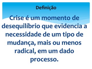 Deﬁnição	
  	
  
Crise	
  é	
  um	
  momento	
  de	
  
desequilíbrio	
  que	
  evidencia	
  a	
  
necessidade	
  de	
  um	
  tipo	
  de	
  
mudança,	
  mais	
  ou	
  menos	
  
radical,	
  em	
  um	
  dado	
  
processo.	
  	
  
 