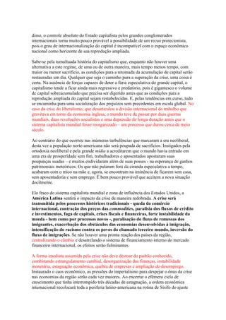 disso, o controle absoluto do Estado capitalista pelos grandes conglomerados
internacionais torna muito pouco provável a possibilidade de um recuo protecionista,
pois o grau de internacionalização do capital é incompatível com o espaço econômico
nacional como horizonte de sua reprodução ampliada.
Sabe-se pela tumultuada história do capitalismo que, enquanto não houver uma
alternativa a este regime, de uma ou de outra maneira, mais tempo menos tempo, com
maior ou menor sacrifício, as condições para a retomada da acumulação de capital serão
restauradas um dia. Qualquer que seja o caminho para a superação da crise, uma coisa é
certa. Na ausência de forças capazes de deter a fúria especulativa do grande capital, o
capitalismo tende a ficar ainda mais regressivo e predatório, pois é gigantesco o volume
de capital sobreacumulado que precisa ser digerido antes que as condições para a
reprodução ampliada do capital sejam restabelecidas. E, pelas tendências em curso, tudo
se encaminha para uma socialização dos prejuízos sem precedentes em escala global. No
caso da crise do liberalismo, que desarticulou a divisão internacional do trabalho que
gravitava em torno da economia inglesa, o mundo teve de passar por duas guerras
mundiais, duas revoluções socialistas e uma depressão de longa duração antes que o
sistema capitalista mundial fosse reorganizado – um processo que durou cerca de meio
século.
Ao contrário do que ocorreu nas inúmeras turbulências que marcaram a era neoliberal,
desta vez a população norte-americana não será poupada de sacrifícios. Instigados pela
ortodoxia neoliberal e pela grande mídia a acreditarem que o mundo havia entrado em
uma era de prosperidade sem fim, trabalhadores e aposentados apostaram suas
poupanças suadas – e muitos endividaram além de suas posses - na esperança de ganhos
patrimoniais meteóricos. Os que não pularam fora da ciranda especulativa a tempo,
acabaram com o mico na mão e, agora, se encontram na iminência de ficarem sem casa,
sem aposentadoria e sem emprego. É bem pouco provável que aceitem a nova situação
docilmente.
Elo fraco do sistema capitalista mundial e zona de influência dos Estados Unidos, a
América Latina sentirá o impacto da crise de maneira redobrada. A crise será
transmitida pelos processos históricos tradicionais - queda do comércio
internacional, contração dos preços das commodities, paralisia dos fluxos de crédito
e investimentos, fuga de capitais, crises fiscais e financeiras, forte instabilidade da
moeda - bem como por processos novos -, paralisação do fluxo de remessas dos
imigrantes, exacerbação dos obstáculos das economias desenvolvidas à imigração,
intensificação do racismo contra os povos do chamado terceiro mundo, inversão do
fluxo de imigrações. Se não houver uma pronta reação dos países da região,
centralizando o câmbio e desatrelando o sistema de financiamento interno do mercado
financeiro internacional, os efeitos serão fulminantes.
A forma imediata assumida pela crise não deve destoar do padrão conhecido,
combinando estrangulamento cambial, desorganização das finanças, instabilidade
monetária, estagnação econômica, quebra de empresas e ampliação do desemprego.
Instaurado o caos econômico, as pressões do imperialismo para despejar o ônus da crise
nas economias da região serão cada vez maiores. Ao encerrar o efêmero ciclo de
crescimento que tinha interrompido três décadas de estagnação, a ordem econômica
internacional recolocará toda a periferia latino-americana na rotina de Sísifo do ajuste
 