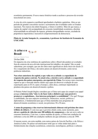 econômico permanente. O novo marco histórico tende a acelerar o processo de reversão
neocolonial em curso.
A crise do ciclo expansivo neoliberal aprofundará a barbárie capitalista. Abre-se um
período de grandes convulsões sociais e acirramento das rivalidades entre os Estados
nacionais. Nos marcos da ordem burguesa, o futuro é sombrio. Mais do que nunca, o
regime do capital virá acompanhado de crescente instabilidade econômica, absoluta
irracionalidade na utilização da riqueza, gritantes desigualdades sociais, escalada da
prepotência imperialista e inexorável comprometimento da democracia.
Plínio de Arruda Sampaio Jr., economista, é professor do Instituto de Economia da
UNICAMP.
A crise e o
Brasil
Escrito por Wladimir Pomar
28-Out-2008
Os impactos da crise sistêmica do capitalismo sobre o Brasil não podem ser avaliados
fora do contexto da nova divisão internacional do trabalho e do capital. Não se pode
subestimar, por exemplo, que um dos fatos mais significativos deste início do século 21
foi o surgimento da China, e de outros países em desenvolvimento, como novas
potências industriais.
Nas crises anteriores do capital, o que valia era a atitude e a capacidade de
resposta dos países centrais. Na atual crise, o decisivo será a atitude e a capacidade
de resposta dos países emergentes, em especial da China. Em termos mais concretos,
espera-se que o mercado interno chinês seja capaz de absorver a redução de suas
exportações para os EUA e para a Europa e, além disso, continuar importando os
produtos dos países em desenvolvimento e pobres.
O Prêmio Nobel Joseph Stiglitz considera que a China será capaz de cumprir esse papel
porque o interesse dela "não é o de fazer todo o dinheiro que seja possível e
promover o capitalismo... Seu interesse principal é a estabilidade". Por quê? Porque
a estabilidade, em seus aspectos econômicos, financeiros, sociais, políticos e
diplomáticos, é fundamental para que a China mantenha seus programas de
desenvolvimento econômico e social, nos próximos 30 a 50 anos.
A soma da poupança e das reservas internacionais chinesas está próxima dos cinco
trilhões de dólares. É com isso que o governo chinês conta, neste momento, para
elevar o padrão de vida dos seus 300 milhões de camponeses, e dar um novo salto no
consumo doméstico. Com isso, e outras medidas de ajuste, a China tem condições de
enfrentar a crise de 2008 em condições melhores do que enfrentou a crise de 1999.
O mesmo ocorre, em certa medida, com outros países da Ásia do Pacífico, e da África e
América Latina. Os países sul-americanos terão que se voltar ainda mais para o
fortalecimento das relações econômicas, comerciais, tecnológicas, políticas e culturais
 