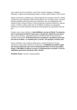com os países da Ásia do Pacífico, como China, Vietnã, Cingapura, Tailândia e
Indonésia, e regiões como Hong Kong, Macau e Taiwan, além da índia e África do Sul.
Alguns economistas consideram que o Brasil depende dos mercados mexicano, chileno
e chinês para suas exportações. Parecem desconhecer que, nos últimos anos, o governo
brasileiro trabalhou para diversificar suas exportações, que eram dependentes dos
Estados Unidos e Europa. México e Chile são parceiros menores do Brasil na América
Latina. E embora a China receba mais de 10 bilhões de dólares em exportações
brasileiras, isto ainda representa uma parcela muito pequena das exportações totais do
país.
Portanto, não é aí que residem as vulnerabilidades externas do Brasil. No momento,
elas se concentram na falta de regras para a atuação dos capitais de curto prazo.
Este é, provavelmente, o principal ponto fraco do Brasil frente à crise financeira e
sistêmica internacional. O Brasil permite que estrangeiros e brasileiros convertam
seus ativos em dólar, e os mandem para o exterior, sem qualquer restrição séria.
Nessas condições, com a saída de capitais para a compra de bônus do Tesouro
americano, ou para cobrir rombos em outras áreas, a volatilidade do câmbio exigirá
um sucessivo desencaixe das reservas nacionais pelo Banco Central, que podem
chegar a 100 bilhões de dólares, ou mais. Se ultrapassarmos esse ponto, a crise do
capitalismo pode bater fortemente sobre o Brasil.
Wladimir Pomar é escritor e analista político.
 