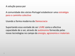 A solução passa por
A comunidade dos sócios-Portugal estabelecer uma estratégia
para o caminho colectivo
Usando a forma moderna da Democracia
Suportando essa vontade de ser LIVRE coma a efectiva
capacidade de o ser, através de autónomio fornecida pelas
novas tecnologias no campo da energia, agronomia e materiais
 
