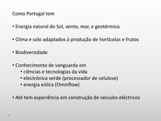 Como Portugal tem
• Energia natural do Sol, vento, mar, e geotérmica
• Clima e solo adaptados à produção de hortícolas e frutos
• Biodiversidade
• Conhecimento de vanguarda em
• ciências e tecnologias da vida
• electrónica verde (processador de celulose)
• energia eólica (Omniflow)
• Até tem experiência em construção de veículos eléctricos
 