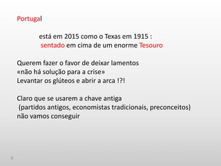 Portugal
está em 2015 como o Texas em 1915 :
sentado em cima de um enorme Tesouro
Querem fazer o favor de deixar lamentos
«não há solução para a crise»
Levantar os glúteos e abrir a arca !?!
Claro que se usarem a chave antiga
(partidos antigos, economistas tradicionais, preconceitos)
não vamos conseguir
 