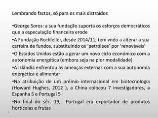 Lembrando factos, só para os mais distraídos
•George Soros: a sua fundação suporta os esforços democráticos
que a especulação financeira erode
•A Fundação Rockfeller, desde 2014/11, tem vndo a alterar a sua
carteira de fundos, substituindo os ‘petróleos’ por ‘renováveis’
•O Estados Unidos estão a gerar um novo ciclo económico com a
autonomia energética (embora seja na pior modalidade)
•A Islândia enfrentou as ameaças externas com a sua autonomia
energética e alimentar
•Na atribuição de um prémio internacional em biotecnologia
(Howard Hughes, 2012 ), a China colocou 7 investigadores, a
Espanha 5 e Portugal 5
•No final do séc. 19, Portugal era exportador de produtos
hortícolas e frutas
 