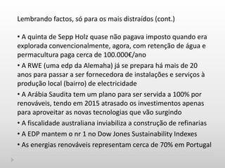 Lembrando factos, só para os mais distraídos (cont.)
• A quinta de Sepp Holz quase não pagava imposto quando era
explorada convencionalmente, agora, com retenção de água e
permacultura paga cerca de 100.000€/ano
• A RWE (uma edp da Alemaha) já se prepara há mais de 20
anos para passar a ser fornecedora de instalações e serviços à
produção local (bairro) de electricidade
• A Arábia Saudita tem um plano para ser servida a 100% por
renováveis, tendo em 2015 atrasado os investimentos apenas
para aproveitar as novas tecnologias que vão surgindo
• A fiscalidade australiana inviabiliza a construção de refinarias
• A EDP mantem o nr 1 no Dow Jones Sustainability Indexes
• As energias renováveis representam cerca de 70% em Portugal
 