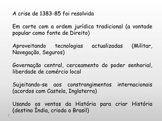 A crise de 1383-85 foi resolvida
Em corte com a ordem jurídica tradicional (a vontade
popular como fonte de Direito)
Aproveitando tecnologias actualizadas (Militar,
Navegação, Seguros)
Governação central, cerceamento do poder senhorial,
liberdade de comércio local
Sujeitando-se aos constrangimentos internacionais
(acordos com Castela, Inglaterra)
Usando os ventos da História para criar História
(destino Índia, criodo o Brasil)
 