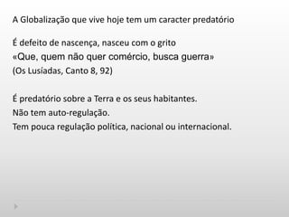 A Globalização que vive hoje tem um caracter predatório
É defeito de nascença, nasceu com o grito
«Que, quem não quer comércio, busca guerra»
(Os Lusíadas, Canto 8, 92)
É predatório sobre a Terra e os seus habitantes.
Não tem auto-regulação.
Tem pouca regulação política, nacional ou internacional.
 