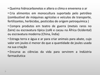 • Queima hidrocarbonetos e altera o clima e envenena o ar
• Cria alimentos em monocultura suportada pelo petróleo
(combustível de máquinas agrícolas e veículos de transporte,
fertilizantes, herbicidas, pesticidas de origem petroquímica )
• Compra produtos em teatro de guerra (metais raros no
Zaire) ou escravatura típica (café e cacau na África Ocidental)
ou escravatura moderna (China, Índia)
• Estraga terra e água e ar para criar animais para abate, cujo
valor em joules é menor do que a quantidade de joules usada
na sua criação
• Encurva as ciências da vida para servirem a Indústria
farmacêutica
 