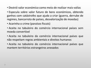 • Destrói valor económico como meio de realizar mais-valias
• Especula sobre valor futuro de bens económicos, obtendo
ganhos com catástrofes que ajuda a criar (guerra, derrube de
regimes, bancarrota de países, desvalorização de moedas)
• Acarinha o crime (paraísos fiscais)
• Aceita no tabuleiro do comércio internacional países sem
moeda convertível
• Aceita no tabuleiro do comércio internacional países que
não respeitam regras ambientais e direitos humanos
• Aceita no tabuleiro do comércio internacional países que
mantem territórios estrangeiros anexados
 