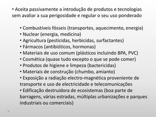 • Aceita passivamente a introdução de produtos e tecnologias
sem avaliar a sua perigosidade e regular o seu uso ponderado
• Combustíveis fósseis (transportes, aquecimento, energia)
• Nuclear (energia, medicina)
• Agricultura (pesticidas, herbicidas, surfactantes)
• Fármacos (antibióticos, hormonas)
• Materiais de uso comum (plásticos incluindo BPA, PVC)
• Cosmética (quase tudo excepto o que se pode comer)
• Produtos de higiene e limpeza (bactericidas)
• Materiais de construção (chumbo, amianto)
• Exposição a radiação electro-magnética proveniente de
transporte e uso de electricidade e telecomunicações
• Edificação destruidora de ecosistemas (boa parte de
barragens, várias estradas, múltiplas urbanizações e parques
industriais ou comerciais)
 