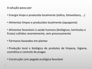 A solução passa por
• Energia limpa e produzida localmente (eólica, fotovoltaica, …)
• Alimentos limpos e produzidos localmente (aquaponia)
• Alimentos favoráveis à saúde humana (biológicos, hortícolas e
frutas) colhidos recentemente, sem processamento
• Fármacos baseados em plantas
• Produção local e biológica de produtos de limpeza, higiene,
cosmética e controlo de pragas
• Construção com pegada ecológica favorável
 