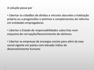 A solução passa por
• Libertar os cidadãos de dívidas e vínculos absurdos a habitação
própria ou a progressões e prémios e complementos de reforma
em entidades empregadoras
• Libertar o Estado de responsabilidades subscritas num
esquema de corrupção/favorecimento de eleitores
• Libertar as empresas de encargos sociais para além da taxa
social vigente em países com elevado índice de
desenvolvimento humano
 