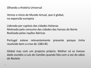 Olhando a História Universal
Vemos o início do Mundo Actual, que é global,
na expansão europeia
Liderada por capitais das cidades Italianas
Motivada pelo consumo das cidades das hansas do Norte
Realizada pelas nações Ibéricas
Portugal esteve relevantemente presente porque tinha
resolvido bem a crise de 1383-85.
Global mas com um projecto próprio. Melhor só se tivesse
dado ouvidos a Luís de Camões quando fala com a voz do sábio
do Restelo
 