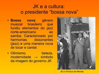 JK e a cultura:
o presidente “bossa nova”
● Bossa nova: gênero
musical brasileiro que
fundiu elementos do jazz
norte-americano ao
samba. Caracterizado por
harmonias dissonantes
(jazz) e uma maneira nova
de tocar e cantar.
● Otimismo, beleza,
modernidade → símbolo
da imagem do governo JK
JK e Vinícius de Morais
 