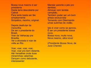 Bossa nova mesmo é ser
presidente
Desta terra descoberta por
Cabral
Para tanto basta ser tão
simplesmente
Simpático, risonho, original.
Depois desfrutar da
maravilha
De ser o presidente do
Brasil,
Voar da Velhacap pra
Brasília,
Ver a alvorada e voar de
volta ao Rio.
Voar, voar, voar, voar,
Voar, voar pra bem distante,
Até Versalhes onde duas
mineirinhas valsinhas
Dançam como debutante,
interessante!
Mandar parente a jato pro
dentista,
Almoçar com tenista
campeão,
Também poder ser um bom
artista exclusivista
Tomando com Dilermando
umas aulinhas de violão.
Isto é viver como se aprova,
É ser um presidente bossa
nova.
Bossa nova, muito nova,
Nova mesmo, ultra nova!
(Presidente Bossa Nova, de
Juca Chaves)
 