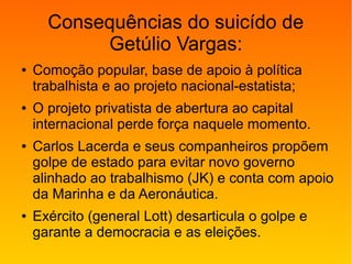 Consequências do suicído de
Getúlio Vargas:
● Comoção popular, base de apoio à política
trabalhista e ao projeto nacional-estatista;
● O projeto privatista de abertura ao capital
internacional perde força naquele momento.
● Carlos Lacerda e seus companheiros propõem
golpe de estado para evitar novo governo
alinhado ao trabalhismo (JK) e conta com apoio
da Marinha e da Aeronáutica.
● Exército (general Lott) desarticula o golpe e
garante a democracia e as eleições.
 