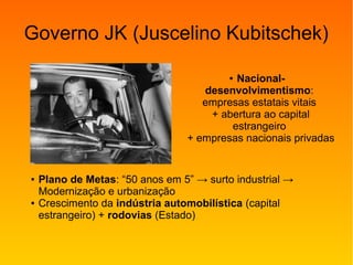 Governo JK (Juscelino Kubitschek)
● Plano de Metas: “50 anos em 5” → surto industrial →
Modernização e urbanização
● Crescimento da indústria automobilística (capital
estrangeiro) + rodovias (Estado)
● Nacional-
desenvolvimentismo:
empresas estatais vitais
+ abertura ao capital
estrangeiro
+ empresas nacionais privadas
 