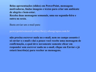 Belas apresentações (slides) em PowerPoint, mensagens
motivadoras, lindas imagens e textos para criar um ambiente
de alegria e bem-estar.
Receba duas mensagens semanais, uma na segunda-feira e
outra na sexta.

Basta enviar um e-mail para:

powerpointsemanal-subscribe@yahoogrupos.com.br

não precisa escrever nada no e-mail, nem no campo assunto é
só enviar o e-mail e daí a pouco você recebe uma mensagem de
confirmação, a qual deve novamente somente clicar em
responder sem escrever nada no e-mail, clique em Enviar e já
estará inscrito(a) para receber as mensagens.
 