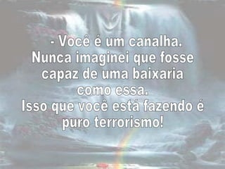 - Você é um canalha.  Nunca imaginei que fosse  capaz de uma baixaria como essa.  Isso que você está fazendo é  puro terrorismo!  
