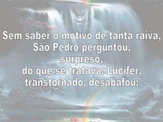 Sem saber o motivo de tanta raiva,  São Pedro perguntou,  surpreso,  do que se tratava. Lúcifer,  transtornado, desabafou:  