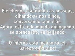 Ele chegou escutando as pessoas,  olhando-as nos olhos,  conversando com elas.  Agora, está todo mundo dialogando,  se abraçando, se beijando.  O inferno está insuportável,  parece o Paraíso!  