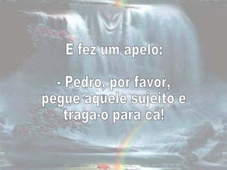 E fez um apelo:  - Pedro, por favor,  pegue aquele sujeito e  traga-o para cá!  