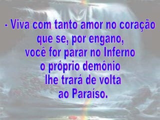 - Viva com tanto amor no coração  que se, por engano,  você for parar no Inferno  o próprio demônio lhe trará de volta ao Paraíso.  