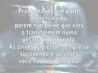Problemas fazem parte  da nossa vida,  porém não deixe que eles  o transformem numa  pessoa amargurada.  As crises vão estar sempre se sucedendo e às vezes  você não terá escolha.  