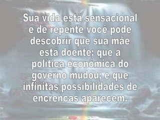 Sua vida está sensacional e de repente você pode  descobrir que sua mãe  está doente; que a política econômica do governo mudou; e que  infinitas possibilidades de encrencas aparecem.  