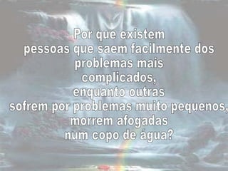 Por que existem  pessoas que saem facilmente dos  problemas mais complicados,  enquanto outras  sofrem por problemas muito pequenos, morrem afogadas  num copo de água?  
