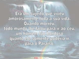 Era um sujeito que viveu  amorosamente toda a sua vida.  Quando morreu,  todo mundo lhe falou para ir ao céu,  um homem tão bondoso quanto ele somente poderia ir  para o Paraíso.  
