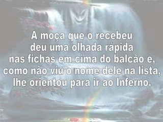 A moça que o recebeu  deu uma olhada rápida  nas fichas em cima do balcão e,  como não viu o nome dele na lista,  lhe orientou para ir ao Inferno.  