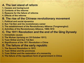 A. The last stand of reform
1. Causes and background
2. Contents of the reforms
3. Reasons for the failure of reforms
4. Effects of the reforms
B. The rise of the Chinese revolutionary movement
1. Political and social dynamics
2. Sun Yat-Sen and his revolutionary career
3. The establishment of the Revolutionary Alliance (Tongmenghui)
4. Activities of the Revolutionary Alliance, 1906-1910
C. The 1911 Revolution and the end of the Qing Dynasty
1. Immediate causes
2. The Wuhan Uprising on (10 October 1911)
3. Yuan Shikai and Sun Yat-Sen
4. Significance of the 1911 Revolution n China
D. The failure of the early republic
1. The Second Revolution in 1913
2. Yuan Shikai and the provinces
3. Yuan Shikai and the restoration of a monarchy
4. The failure of the republican form of government in China
 