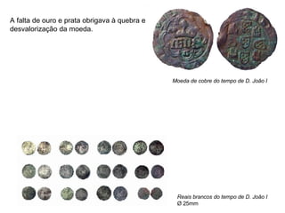 Moeda de cobre do tempo de D. João I Reais brancos do tempo de D. João I Ø 25mm A falta de ouro e prata obrigava à quebra e desvalorização da moeda. 