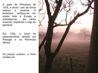 A partir da Primavera de 1315, a chuva  caiu de forma intensa e anormal. O fenómeno verificou-se em quase toda a Europa e prolongou-se  por vários invernos, impedindo o trigo de germinar. Em 1333, a fome foi particularmente sentida em Portugal e na Península Ibérica. Os preços subiram, a fome instalou-se. 