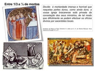 Devido  à mortandade imensa e horrível que naquelas partes durou, como ainda dura, a vossa igreja bracarense está privada da consolação dos seus ministros, de tal modo que dificilmente se podem efectuar os ofícios divinos por sacerdotes locais. Arcebispo de Braga ao Papa Clemente VI, citado por A. H. de Oliveira Marques:  Nova História de Portugal ; IV; p. 21 Entre 1/3 e ½ de mortos 
