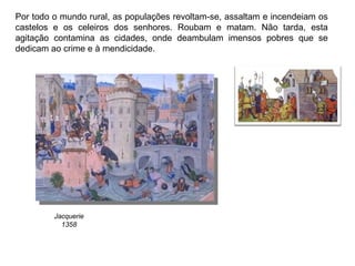Por todo o mundo rural, as populações revoltam-se, assaltam e incendeiam os castelos e os celeiros dos senhores. Roubam e matam. Não tarda, esta agitação contamina as cidades, onde deambulam imensos pobres que se dedicam ao crime e à mendicidade. Jacquerie 1358 