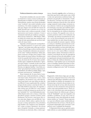 Deslandes,
S.
F.
90
Violência doméstica contra crianças
No período estudado, dez casos de violên-
cia doméstica contra crianças puderam ser
identificados no HMSF, e 8 casos no HMMC.
Naturalmente, muitos casos foram declarados
como “acidente”, não sendo incluídos nestas
estatísticas. Um relato exemplar foi o de uma
mãe que chegou com um bebê de 6 meses de
idade dizendo que o menino ao se virar no
berço bateu com a cabeça na parede (o bebê
apresentava um trauma craniano). Como é
vastamente alertado por médicos e pesquisa-
dores da área (Santoro Jr., 1989; Bueno, 1989),
os relatos de eventos que não condizem com
o tipo de lesão apresentada são um forte indi-
cativo de maus-tratos.
Segundo as declarações dos acompanhan-
tes, a absoluta maioria (13 casos) teve como
“agressor” um irmão mais velho que em brin-
cadeiras/lutas/brigas acabou machucando a
criança. Inicialmente relutamos em caracteri-
zá-los como “violência doméstica”. Afinal, dis-
putas corporais e brigas entre irmãos é fato
bem comum em nossa cultura. Decidimos por
incluí-los quando observamos que em outros
casos, de jovens de 20 a 25 anos (não contabi-
lizados aqui), também foi declarada a “agres-
são entre irmãos”. Contudo, já não eram mais
lutas/brincadeiras, mas agressões com armas.
Haveria, em algumas famílias,“uma linha con-
tínua” que perpetuaria práticas agressivas in-
trafamiliares, da infância à idade adulta, e que,
portanto, precisaria ser “trabalhada”?
Nesse conjunto de 18 casos, havia 5 aten-
dimentos que, indiscutivelmente, configura-
vam maus-tratos. Destacamos 3 casos, como
exemplares. No primeiro caso, uma mãe de-
clarou que bateu com uma tábua na mão do
seu filho de 10 anos (quebrando-lhe os dedos)
porque ele deu sumiço a uma lata de óleo e ela
não tinha dinheiro para repor. No segundo, a
mãe relatou que seu filho de 3 anos sempre
passava os finais de semana na casa da avó. Lá,
um “priminho” de 7 anos habitualmente man-
tinha relações anais com a criança. A mãe teria
descoberto porque o menino resolveu contar
finalmente. No terceiro e mais grave dos ca-
sos, uma mãe chegou com um bebê de 3 me-
ses já morto. Muito calma e apática ela rela-
tou que a criança apresentou crise convulsiva
pela manhã e ela a medicou com “fenobarbi-
tal”; como a criança “desmaiou” ela a levou
para o hospital. Contudo, a criança apresen-
tava fraturas na clavícula, tíbia e várias equi-
moses. Quando argüida sobre as fraturas, a
mãe disse que havia caído junto com o bebê
(a mãe não apresentava nenhuma lesão). No
primeiro caso percebe-se claramente a “medi-
da educativa” em bater nas mãos que supos-
tamente roubaram a lata de óleo (esse tipo de
castigo corporal é muito antigo e atravessa ou-
tras culturas). Caberia um acompanhamento
de orientação a essa mãe (que também expres-
sou passar dificuldades financeiras sérias) so-
bre as conseqüências da violência doméstica
para as crianças. No segundo caso, seria ne-
cessário primeiro saber se foi realmente um
“priminho” que abusou sexualmente da crian-
ça, e, se foi, provavelmente este primo de 7
anos também deve ter sido vítima de abuso se-
xual, precisando de atenção urgente. Ambas
as crianças (e famílias) precisariam de acom-
panhamento adequado. No terceiro caso, ain-
da que nada pudesse ser feito pelo bebê mor-
to, caberia acompanhar essa mãe, pois ela po-
de ter (ou vir a ter) outros filhos e eventual-
mente repetir o abuso. Novamente se faria ne-
cessária a articulação do setor de emergência
com os demais serviços da rede pública e com
as organizações não-governamentais que aten-
dem as vítimas da violência doméstica e seus
familiares. Cabe lembrar que as articulações
com os Conselhos Tutelares precisam se trans-
formar em realidade e os serviços existentes e
atuantes configurarem uma “rede” de atuação.
Conclusões
Resgatando o título desse artigo, que com algu-
ma licença coloquial menciona as barreiras
culturais que dificultam vislumbrar uma ação
mais integral no âmbito da emergência, rea-
firmamos que a iniciativa de prevenção às vio-
lências nesse tipo de serviço, além de possível,
constitui um dos momentos mais propícios
(talvez uma oportunidade única). Nosso in-
tuito é o de contribuir para uma perspectiva
de atuação diante da violência que critique a
visão de “fatalidade” e que não enquadre com
antolhos o problema, ou seja, não o trate ex-
clusivamente como uma demanda de atendi-
mento médico ao “trauma”. Nossa expectati-
va é que tais reflexões sejam reelaboradas pe-
los profissionais dos serviços, a fim de que es-
tes possam empreender ações concretas e com-
patíveis com a realidade dos hospitais.
É dispensável dizer que as questões apon-
tadas referem-se a uma realidade extremamen-
 
