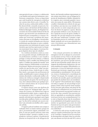 Deslandes,
S.
F.
92
uma garantia de que a criança e o adolescente
e sua família terão apoio de instituições e pro-
fissionais competentes. Torna-se importante
que cada hospital de emergência estabeleça
um contato mais direto com o Conselho Tu-
telar de sua área, conhecendo melhor o traba-
lho desenvolvido e atuando em parceria. Ini-
ciativas como a do Instituto de Puericultura e
Pediatria Martagão Gesteira, do Hospital Uni-
versitário da Universidade Federal do Rio de
Janeiro, que desenvolve um atendimento am-
bulatorial para acompanhar as crianças e fa-
mílias que vivenciam o problema dos maus-
tratos, precisam ser divulgadas e incentivadas.
A criação de comitês formados por diversos
profissionais que discutam os casos e estabele-
çam parcerias com instituições de apoio é uma
iniciativa que tem boa repercussão (os hospi-
tais municipais Souza Aguiar e Lourenço Jor-
ge já dispõem deste tipo de trabalho).
Se a violência doméstica contra as crian-
ças causa grande comoção, mobilizando mui-
tos profissionais a notificar o caso visando a
proteger a criança de novos abusos, a violência
doméstica contra a mulher não desfruta de tal
apelo. A “mulher que apanha do marido” nem
sempre desperta solidariedade ou iniciativas
de proteção. Muitos preconceitos existem, fa-
zendo crer que há uma certa “culpa” por par-
te da própria vítima. Ainda há que se traba-
lhar muito a percepção dos profissionais de
saúde, sensibilizando-os para a situação do fe-
minino, discutindo e conhecendo melhor a di-
nâmica da violência conjugal e despertando
uma perspectiva de apoio. Por incrível que pa-
reça, não é demais lembrar que qualquer pes-
soa tem o direito básico de ver preservada a
sua integridade física.
O registro desses casos não desfruta do
mesmo caráter de “obrigação legal” que o Es-
tatuto da Criança e do Adolescente exige ao
profissional de saúde. Assim, o registro do ca-
so raramente se dará. O registro hospitalar
quando solicitado para quaisquer ações legais
movidas pelas mulheres, limita-se a confirmar
que “no dia tal foi realizado um socorro mé-
dico”, não entrando em detalhes sobre a agres-
são sofrida.
O registro policial também nem sempre é
realizado. Entre os muitos motivos, porque ele
não é, em momento algum, estimulado a ser
feito. É visto por muitos policiais como uma
“perda de tempo” (porque a mulher se arre-
penderia e retiraria a queixa). Os policiais de
plantão no hospital são os de delegacias de
bairro, não havendo nenhum representante ou
um contato mais direto com as Delegacias Es-
peciais de Atendimento à Mulher. Quando fei-
to o registro, não é orientado quando é neces-
sário um exame de corpo delito. Obviamente,
a mulher vitimizada tem o direito de não que-
rer notificar, caso seja essa a sua vontade. Con-
tudo, ela deve se sentir amparada para usu-
fruir do direito de registrar a queixa. Mesmo
não querendo notificar o caso, ela pode rece-
ber a ajuda dos serviços de apoio à mulher vi-
timizada. No caso das tentativas de suicídios,
não cabe uma “notificação”. Contudo, o regis-
tro hospitalar precisa ser realizado com qua-
lidade, podendo até servir para identificar os
casos reincidentes que demandariam uma
atenção diferenciada.
A atuação
Uma atuação preventiva no âmbito da
emergência tem de se adequar às característi-
cas do próprio serviço. Trata-se de uma dinâ-
mica de atendimento que exige rapidez e atitu-
des imediatas, que provoca grande estresse,
onde há uma demanda sempre além do con-
tingente de profissionais disponíveis e de con-
tínua mudança de equipes (dificultando a co-
municação e a troca de impressões entre pro-
fissionais que iniciaram e aqueles que vão dar
continuidade ao atendimento). Por tais moti-
vos, torna-se fundamental a consolidação de
“rotinas” de atuação. Por exemplo, num caso
de tentativa de suicídio, quais os profissionais
que podem de imediato fazer um atendimen-
to de “suporte”? Provavelmente não se dispõe,
em todas as equipes, de um psicólogo ou psi-
quiatra. Então como se portar nesses momen-
tos de crise para, pelo menos, não piorá-la? No
atendimento ambulatorial esse profissional
existe? Seria possível esse paciente receber, an-
tes da alta, uma consulta? Esse paciente po-
derá ser agendado no atendimento ambula-
torial para iniciar um acompanhamento? Ca-
so não se disponha desse tipo de atendimen-
to no ambulatório do hospital é possível enca-
minhar (já agendando) para outro da rede?
Existem serviços de apoio (não governamen-
tais) que podem ser envolvidos para atender
esse indivíduo?
A rotina de cada serviço só pode ser pen-
sada por aqueles profissionais que irão reali-
zá-la. Contudo, a equipe de serviço social po-
de desempenhar um papel-chave na articula-
ção com demais serviços da rede SUS, com as
 