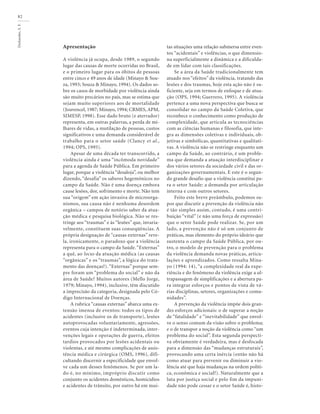Deslandes,
S.
F.
82
Apresentação
A violência já ocupa, desde 1989, o segundo
lugar das causas de morte ocorridas no Brasil,
e o primeiro lugar para os óbitos de pessoas
entre cinco e 49 anos de idade (Minayo & Sou-
za, 1993; Souza & Minayo, 1994). Os dados so-
bre os casos de morbidade por violência ainda
são muito precários no país, mas se estima que
sejam muito superiores aos de mortalidade
(Jouvencel, 1987; Minayo, 1994; CRMES, APM,
SIMESP, 1998). Esse dado bruto (e aterrador)
representa, em outras palavras, a perda de mi-
lhares de vidas, a mutilação de pessoas, custos
significativos e uma demanda considerável de
trabalho para o setor saúde (Clancy et al.,
1994; OPS, 1995).
Apesar de uma década ter transcorrido, a
violência ainda é uma “incômoda novidade”
para a agenda de Saúde Pública. Em primeiro
lugar, porque a violência “desaloja”, ou melhor
dizendo, “desafia” os saberes hegemônicos no
campo da Saúde. Não é uma doença embora
cause lesões, dor, sofrimento e morte. Não tem
sua “origem” em ação invasiva de microorga-
nismos, sua causa não é nenhuma desordem
orgânica – campos de notório saber da atua-
ção médica e pesquisa biológica. Não se res-
tringe aos “traumas” e às “lesões” que, invaria-
velmente, constituem suas conseqüências. A
própria designação de “causas externas” reve-
la, ironicamente, o paradoxo que a violência
representa para o campo da Saúde. “Externas”
a quê, ao locus da atuação médica (as causas
“orgânicas” e os “traumas”, a lógica do trata-
mento das doenças?). “Externas” porque sem-
pre foram um “problema do social” e não da
área de Saúde? Muitos autores (Mello Jorge,
1979; Minayo, 1994), inclusive, têm discutido
a imprecisão da categoria, designada pelo Có-
digo Internacional de Doenças.
A rubrica “causas externas” abarca uma ex-
tensão imensa de eventos: todos os tipos de
acidentes (inclusive os de transporte), lesões
autoprovocadas voluntariamente, agressões,
eventos cuja intenção é indeterminada, inter-
venções legais e operações de guerra, efeitos
tardios provocados por lesões acidentais ou
violentas, e até mesmo complicações de assis-
tência médica e cirúrgica (OMS, 1996), difi-
cultando discernir a especificidade que envol-
ve cada um desses fenômenos. Se por um la-
do é, no mínimo, impróprio discutir como
conjunto os acidentes domésticos, homicídios
e acidentes de trânsito, por outro há em mui-
tas situações uma relação submersa entre even-
tos “acidentais” e violências, o que dimensio-
na superficialmente a dinâmica e a dificulda-
de em lidar com tais classificações.
Se a área da Saúde tradicionalmente tem
atuado nos “efeitos” da violência, tratando das
lesões e dos traumas, hoje esta ação não é su-
ficiente, seja em termos de enfoque e de atua-
ção (OPS, 1994; Guerrero, 1995). A violência
pertence a uma nova perspectiva que busca se
consolidar no campo da Saúde Coletiva, que
reconhece o conhecimento como produção de
complexidade, que articula as tecnociências
com as ciências humanas e filosofia, que inte-
gra as dimensões coletivas e individuais, ob-
jetivas e simbólicas, quantitativas e qualitati-
vas. A violência não se restringe enquanto um
campo da Saúde, ao contrário, é um proble-
ma que demanda a atuação interdisciplinar e
dos vários setores da sociedade civil e das or-
ganizações governamentais. E este é o segun-
do grande desafio que a violência constitui pa-
ra o setor Saúde: a demanda por articulação
interna e com outros setores.
Feito este breve preâmbulo, podemos su-
por que discutir a prevenção da violência não
é tão simples assim, contudo, é uma contri-
buição “vital” (e não uma força de expressão)
que o setor Saúde pode realizar. Se, por um
lado, a prevenção não é só um conjunto de
práticas, mas elemento do próprio ideário que
sustenta o campo da Saúde Pública, por ou-
tro, o modelo de prevenção para o problema
da violência demanda novas práticas, articu-
lações e aprendizados. Como ressalta Mina-
yo (1994: 14), “a complexidade real da expe-
riência e do fenômeno da violência exige a ul-
trapassagem de simplificações e a abertura pa-
ra integrar esforços e pontos de vista de vá-
rias disciplinas, setores, organizações e comu-
nidades”.
A prevenção da violência impõe dois gran-
des esforços adicionais: o de superar a noção
de “fatalidade” e “inevitabilidade” que envol-
ve o senso comum da visão sobre o problema;
e o de transpor a noção da violência como “um
problema do social”. Esta segunda perspecti-
va obviamente é verdadeira, mas é desfocada
para a dimensão das “mudanças estruturais”,
provocando uma certa inércia (então não há
como atuar para prevenir ou diminuir a vio-
lência até que haja mudanças na ordem políti-
ca, econômica e social?). Naturalmente que a
luta por justiça social e pelo fim da impuni-
dade não pode cessar e o setor Saúde é, histo-
 
